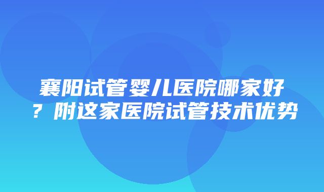 襄阳试管婴儿医院哪家好？附这家医院试管技术优势