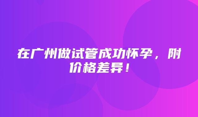 在广州做试管成功怀孕，附价格差异！