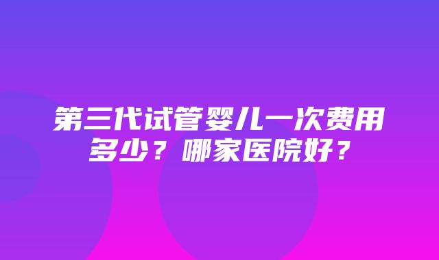 第三代试管婴儿一次费用多少？哪家医院好？