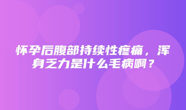 怀孕后腹部持续性疼痛，浑身乏力是什么毛病啊？