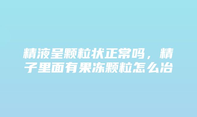 精液呈颗粒状正常吗，精子里面有果冻颗粒怎么冶