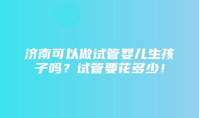 济南可以做试管婴儿生孩子吗？试管要花多少！