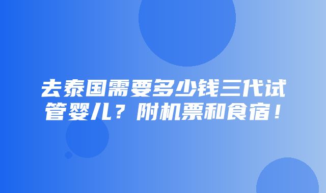 去泰国需要多少钱三代试管婴儿？附机票和食宿！