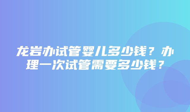 龙岩办试管婴儿多少钱？办理一次试管需要多少钱？