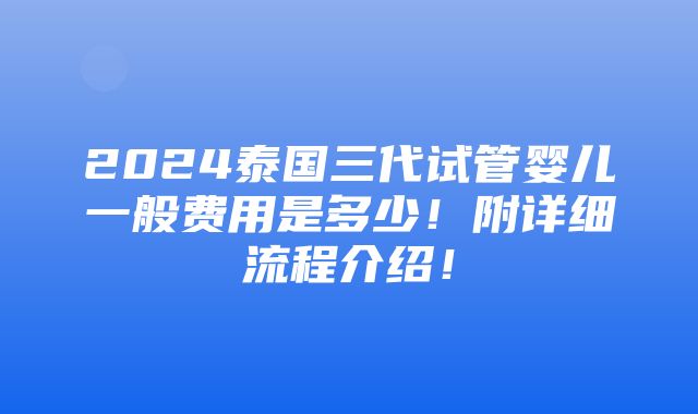 2024泰国三代试管婴儿一般费用是多少！附详细流程介绍！