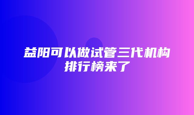 益阳可以做试管三代机构排行榜来了