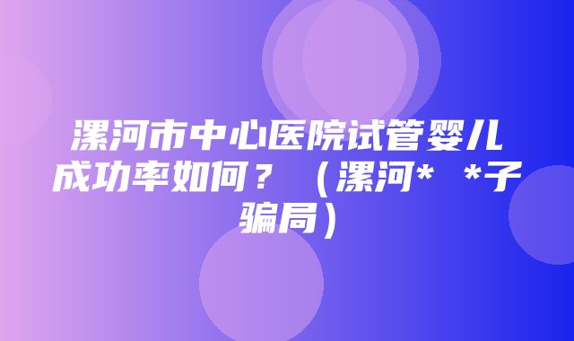 漯河市中心医院试管婴儿成功率如何？（漯河* *子骗局）