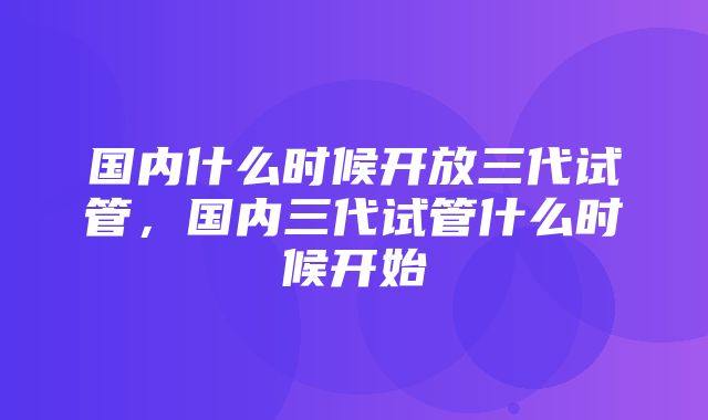 国内什么时候开放三代试管，国内三代试管什么时候开始