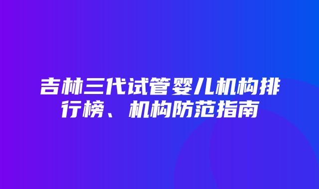 吉林三代试管婴儿机构排行榜、机构防范指南