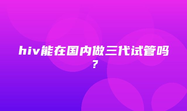 hiv能在国内做三代试管吗？