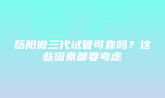 岳阳做三代试管可靠吗？这些因素都要考虑