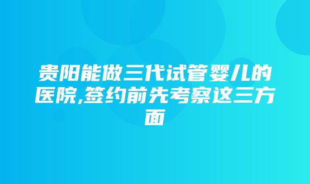 贵阳能做三代试管婴儿的医院,签约前先考察这三方面