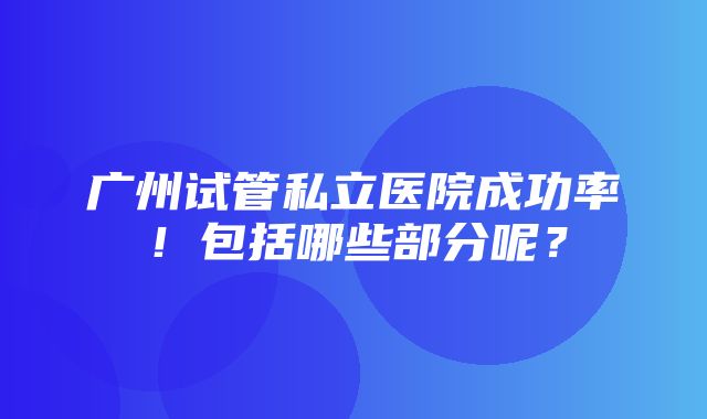 广州试管私立医院成功率！包括哪些部分呢？