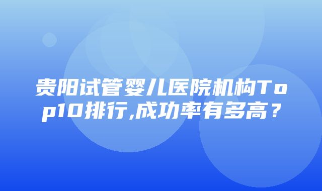 贵阳试管婴儿医院机构Top10排行,成功率有多高？