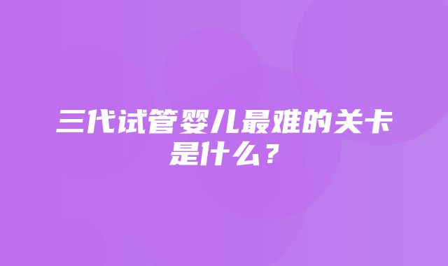 三代试管婴儿最难的关卡是什么？