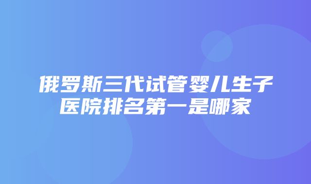 俄罗斯三代试管婴儿生子医院排名第一是哪家