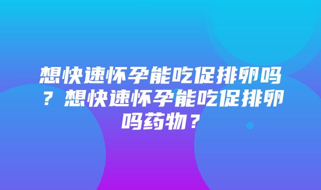 想快速怀孕能吃促排卵吗？想快速怀孕能吃促排卵吗药物？