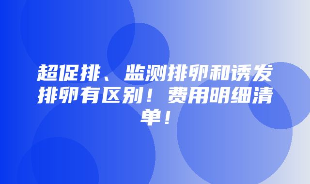 超促排、监测排卵和诱发排卵有区别！费用明细清单！