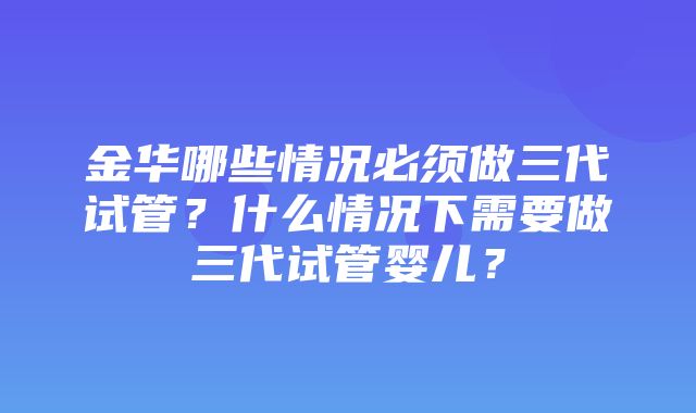 金华哪些情况必须做三代试管？什么情况下需要做三代试管婴儿？