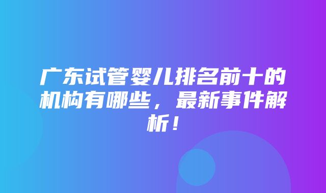 广东试管婴儿排名前十的机构有哪些，最新事件解析！