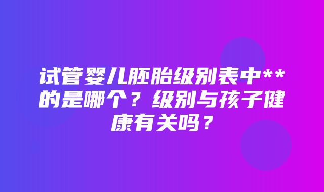 试管婴儿胚胎级别表中**的是哪个？级别与孩子健康有关吗？