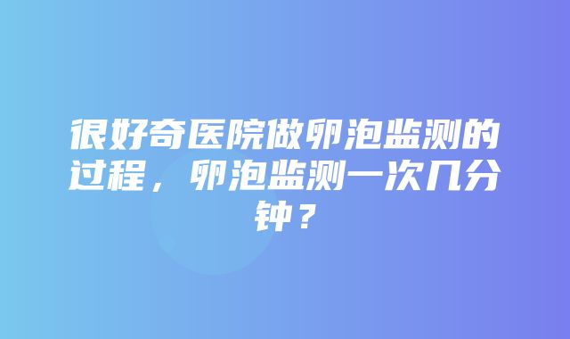 很好奇医院做卵泡监测的过程，卵泡监测一次几分钟？