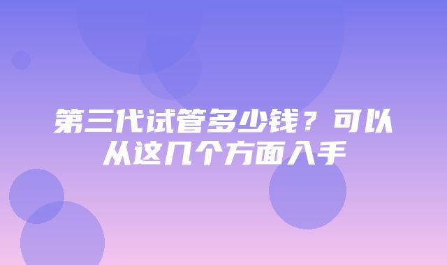 第三代试管多少钱？可以从这几个方面入手