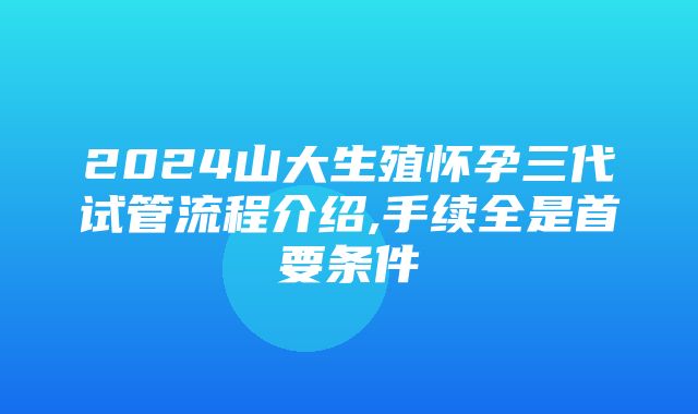 2024山大生殖怀孕三代试管流程介绍,手续全是首要条件