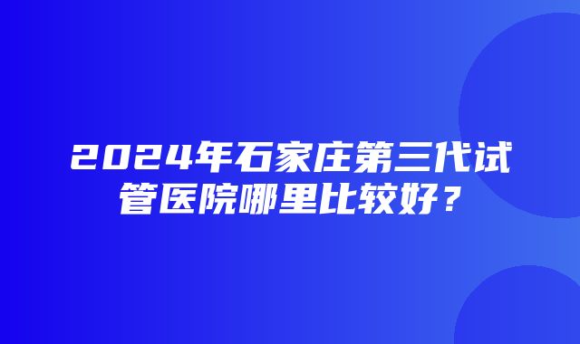 2024年石家庄第三代试管医院哪里比较好？