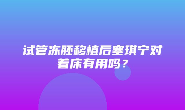 试管冻胚移植后塞琪宁对着床有用吗？