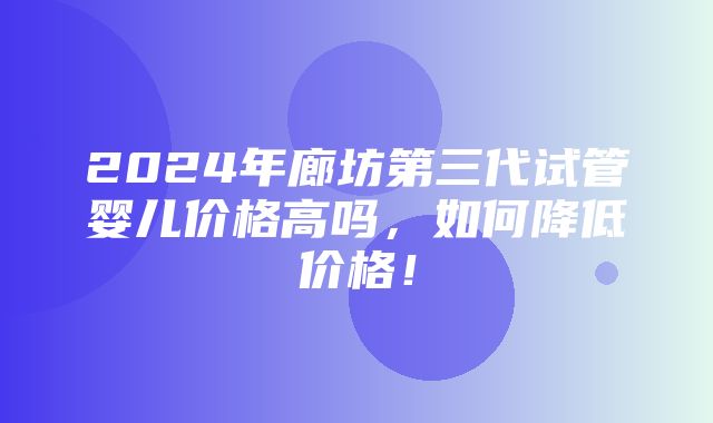 2024年廊坊第三代试管婴儿价格高吗，如何降低价格！