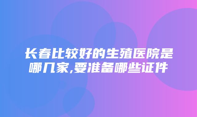 长春比较好的生殖医院是哪几家,要准备哪些证件