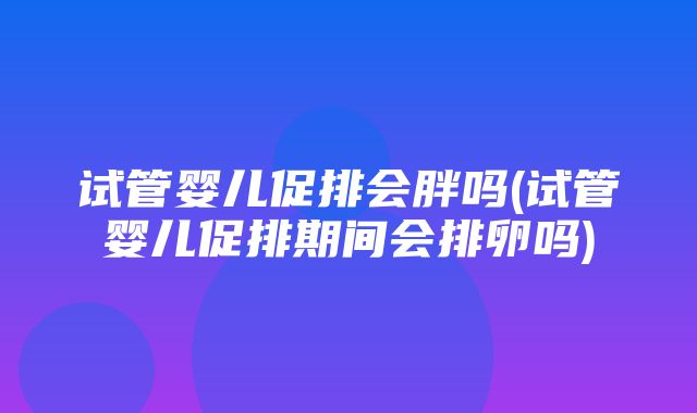 试管婴儿促排会胖吗(试管婴儿促排期间会排卵吗)