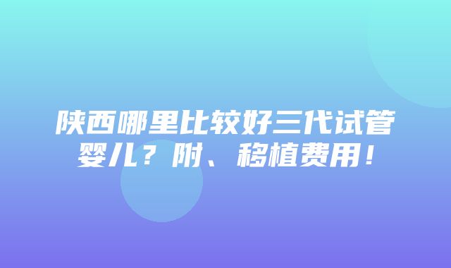 陕西哪里比较好三代试管婴儿？附、移植费用！