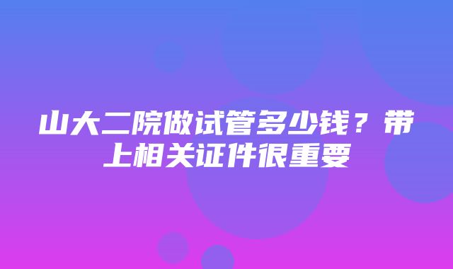 山大二院做试管多少钱？带上相关证件很重要