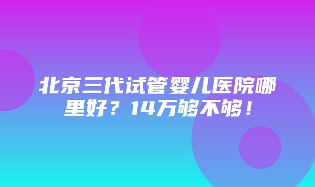 北京三代试管婴儿医院哪里好？14万够不够！