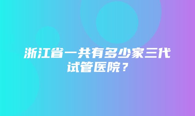 浙江省一共有多少家三代试管医院？