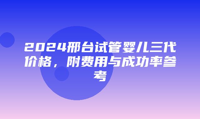 2024邢台试管婴儿三代价格，附费用与成功率参考