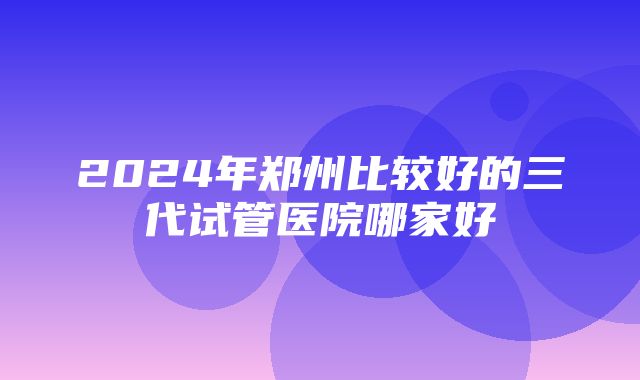 2024年郑州比较好的三代试管医院哪家好