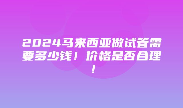 2024马来西亚做试管需要多少钱！价格是否合理！