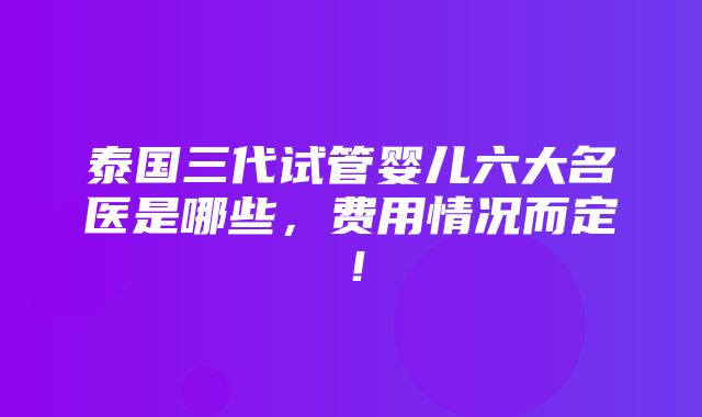 泰国三代试管婴儿六大名医是哪些，费用情况而定！