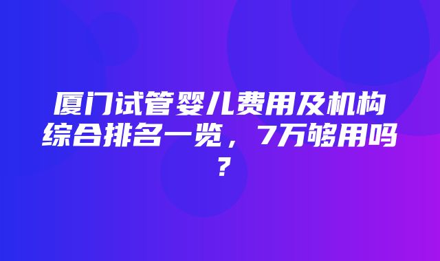 厦门试管婴儿费用及机构综合排名一览，7万够用吗？