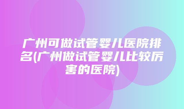 广州可做试管婴儿医院排名(广州做试管婴儿比较厉害的医院)