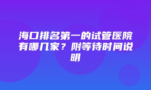 海口排名第一的试管医院有哪几家？附等待时间说明