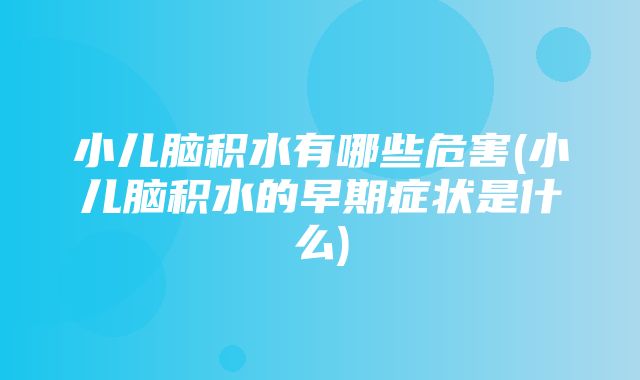 小儿脑积水有哪些危害(小儿脑积水的早期症状是什么)