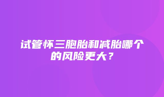 试管怀三胞胎和减胎哪个的风险更大？