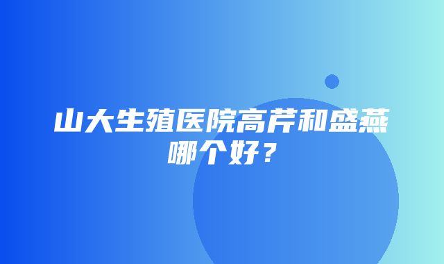 山大生殖医院高芹和盛燕哪个好？