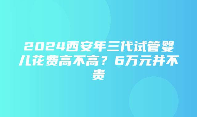 2024西安年三代试管婴儿花费高不高？6万元并不贵