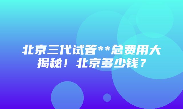 北京三代试管**总费用大揭秘！北京多少钱？