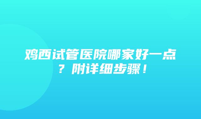 鸡西试管医院哪家好一点？附详细步骤！